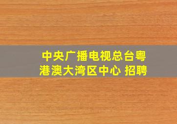 中央广播电视总台粤港澳大湾区中心 招聘